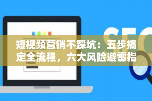 短视频营销不踩坑：五步搞定全流程，六大风险避雷指南