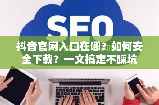 抖音官网入口在哪?如何安全下载?一文搞定不踩坑 抖音官网入口在哪?如何安全下载?一文搞定不踩坑