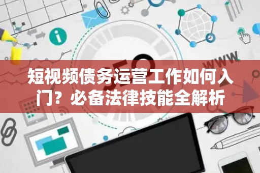 短视频债务运营工作如何入门？必备法律技能全解析