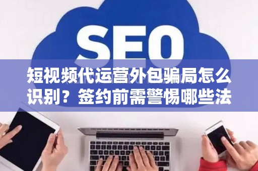 短视频代运营外包骗局怎么识别？签约前需警惕哪些法律风险？